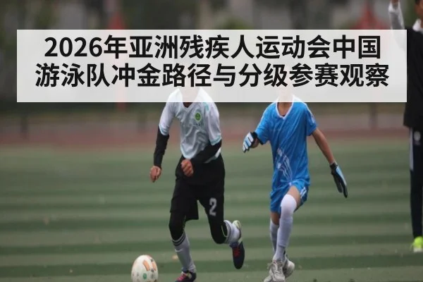 2026年亚洲残疾人运动会中国游泳队冲金路径与分级参赛观察